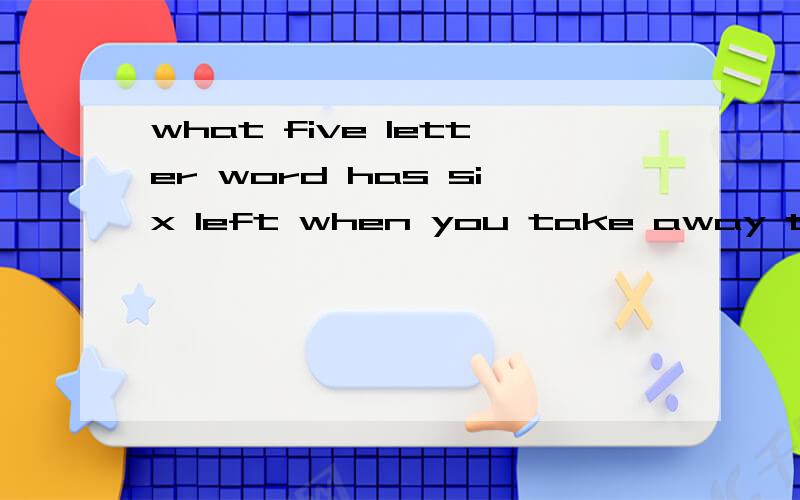 what five letter word has six left when you take away two letters?