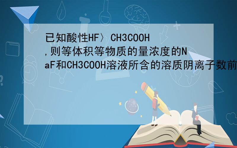 已知酸性HF〉CH3COOH,则等体积等物质的量浓度的NaF和CH3COOH溶液所含的溶质阴离子数前者多还是后者多?已知酸性HF〉CH3COOH，则等体积等物质的量浓度的NaF和CH3COONa溶液所含的溶质阴离子数前者