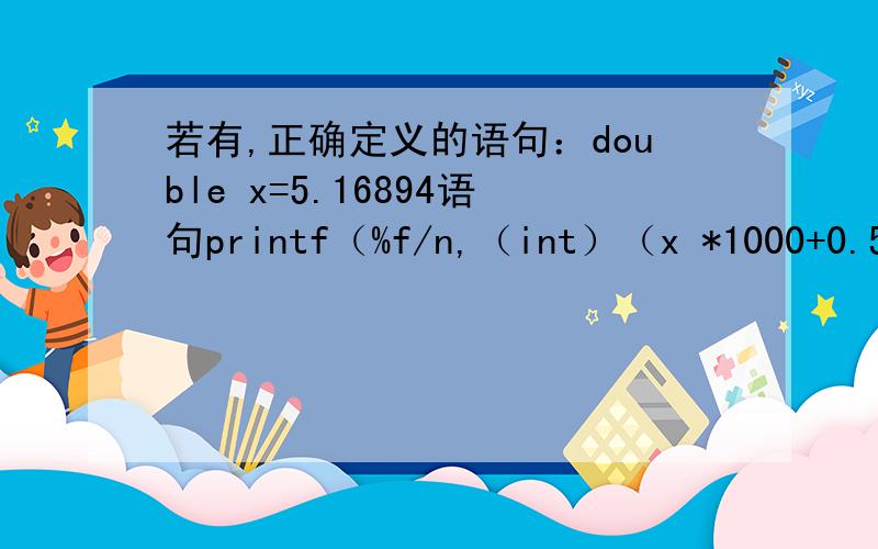 若有,正确定义的语句：double x=5.16894语句printf（%f/n,（int）（x *1000+0.5）/（double）1000）；输出的结果为什么是5.16900,而不是5.169440?