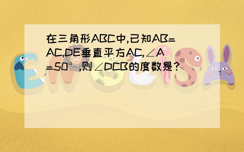 在三角形ABC中,已知AB=AC,DE垂直平方AC,∠A=50°,则∠DCB的度数是?