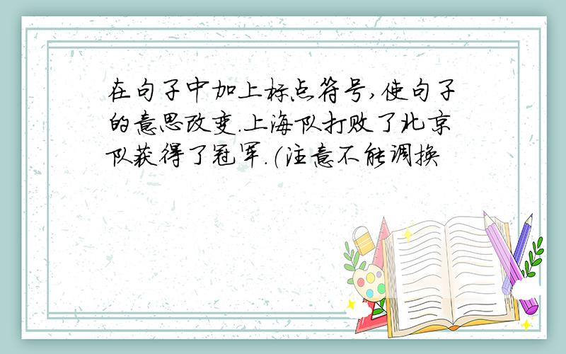 在句子中加上标点符号,使句子的意思改变.上海队打败了北京队获得了冠军.（注意不能调换