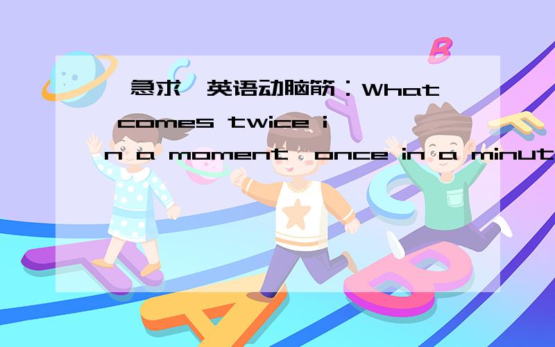 【急求】英语动脑筋：What comes twice in a moment,once in a minute and never in a hundred times?