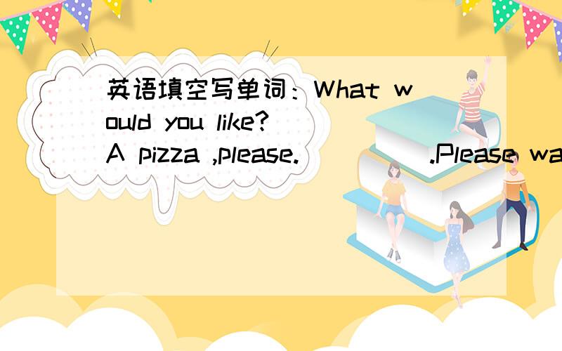 英语填空写单词：What would you like?A pizza ,please._____.Please wait a minute.根据对话填空
