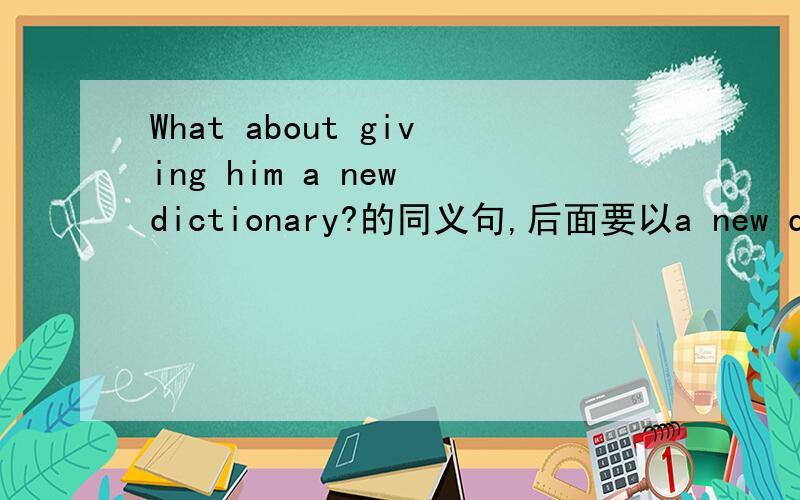 What about giving him a new dictionary?的同义句,后面要以a new dictionary ___ him?结尾的哈!