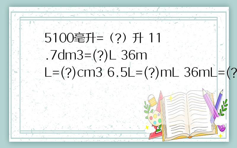 5100毫升=（?）升 11.7dm3=(?)L 36mL=(?)cm3 6.5L=(?)mL 36mL=(?)L