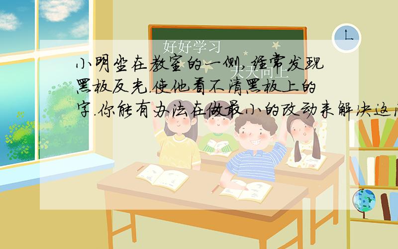 小明坐在教室的一侧,经常发现黑板反光.使他看不清黑板上的字.你能有办法在做最小的改动来解决这问题吗