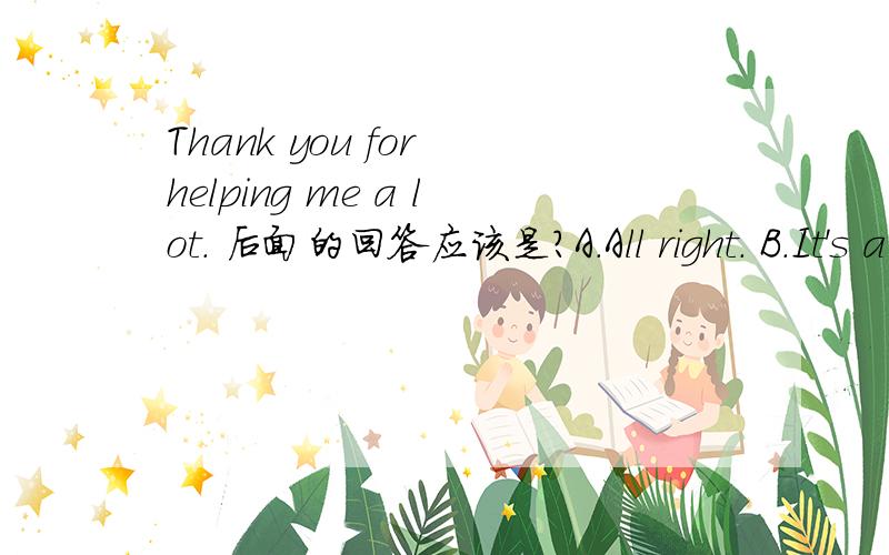 Thank you for helping me a lot. 后面的回答应该是?A.All right. B.It's a pieasure C.I'm sorryD.It's OK.