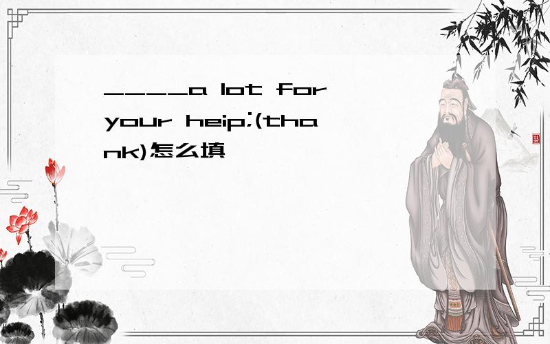 ____a lot for your heip;(thank)怎么填