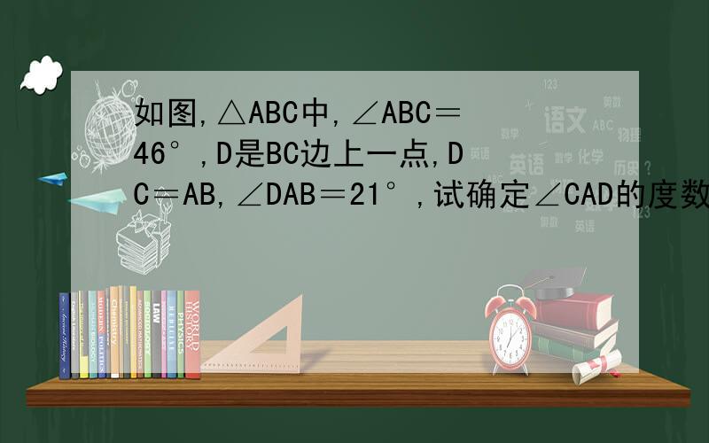 如图,△ABC中,∠ABC＝46°,D是BC边上一点,DC＝AB,∠DAB＝21°,试确定∠CAD的度数
