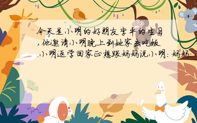 今天是小明的好朋友李平的生日,他邀请小明晚上到她家去吃饭.小明返学回家正想跟妈妈说小明：妈妈：小明：妈妈：
