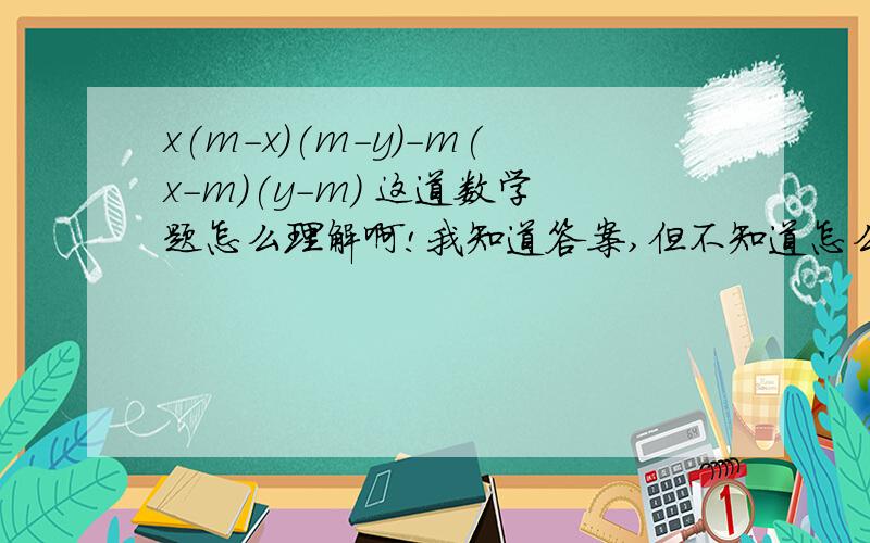 x(m-x)(m-y)-m(x-m)(y-m) 这道数学题怎么理解啊!我知道答案,但不知道怎么理解啊和做?帮帮吧!是分解因式啊，初一七年级的，答案好像是（x-m)的平方（y-m)