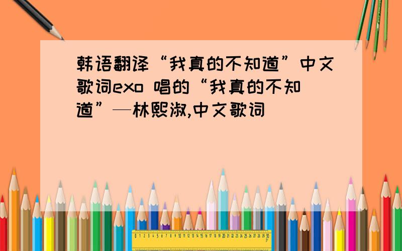 韩语翻译“我真的不知道”中文歌词exo 唱的“我真的不知道”—林熙淑,中文歌词