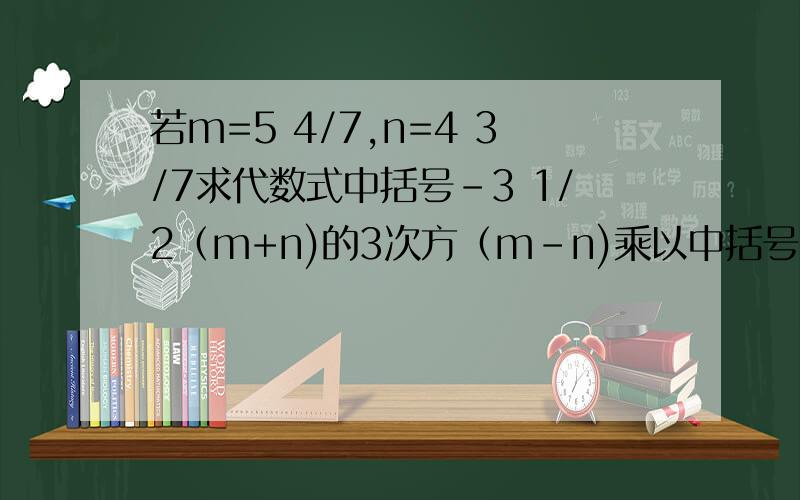 若m=5 4/7,n=4 3/7求代数式中括号-3 1/2（m+n)的3次方（m-n)乘以中括号-2（m+n)(m-n)的平方的值若m=5又4/7，n=4又3/7，求代数式【-3又1/2（m+n）】的3次方（m-n)乘以【-2（m+n)（m-n)】的平方的值