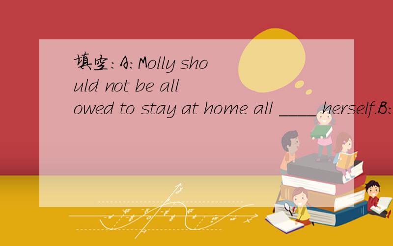 填空：A:Molly should not be allowed to stay at home all ____ herself.B:I think so.She is not old enogh to take care of herself.