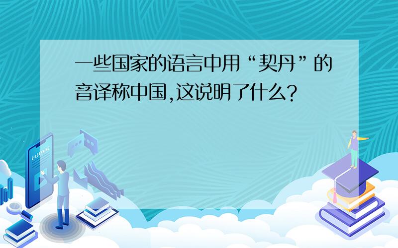 一些国家的语言中用“契丹”的音译称中国,这说明了什么?