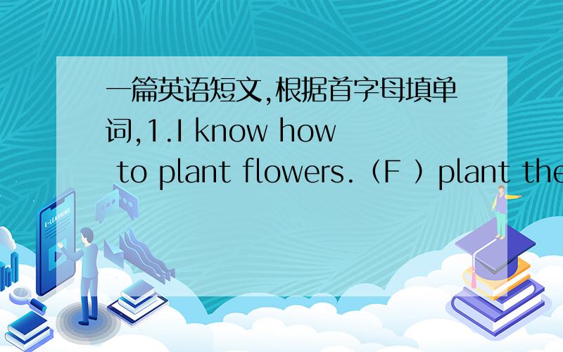 一篇英语短文,根据首字母填单词,1.I know how to plant flowers.（F ）plant the （s ）…………Add （t ）wait for the （s ）.2.Z：(H ) do we save water.S：sorry.（W ）should we do （t Z:Use less water.还少了一句（F do