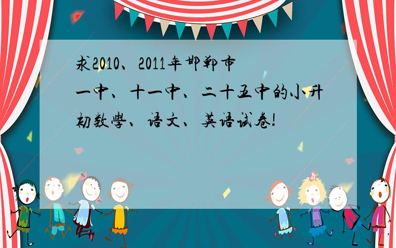 求2010、2011年邯郸市一中、十一中、二十五中的小升初数学、语文、英语试卷!