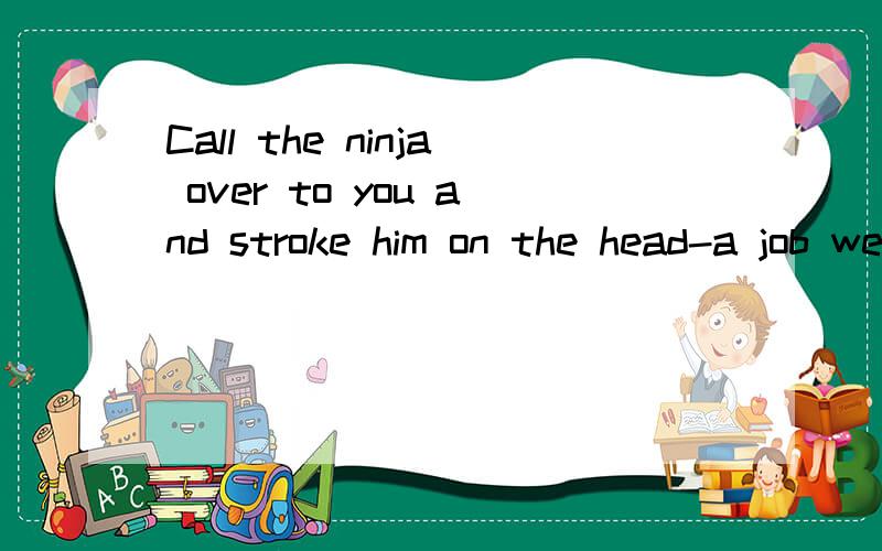 Call the ninja over to you and stroke him on the head-a job well done是神马意思