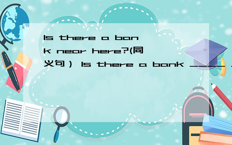 Is there a bank near here?(同义句） Is there a bank ____ ____ ____?