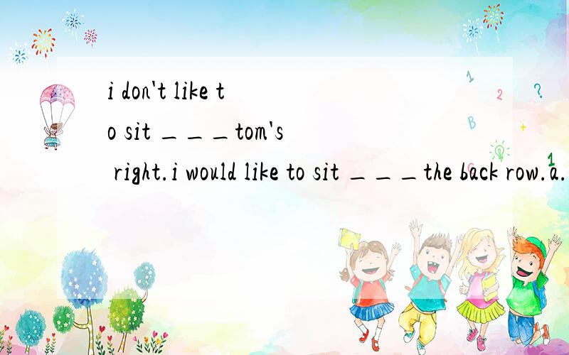 i don't like to sit ___tom's right.i would like to sit ___the back row.a.on;in b.in;on c.of;at d.at;on2.there is a brook___red flowers and green grass ____both sides.a.of;with b.with;on c.of;at d.with;in