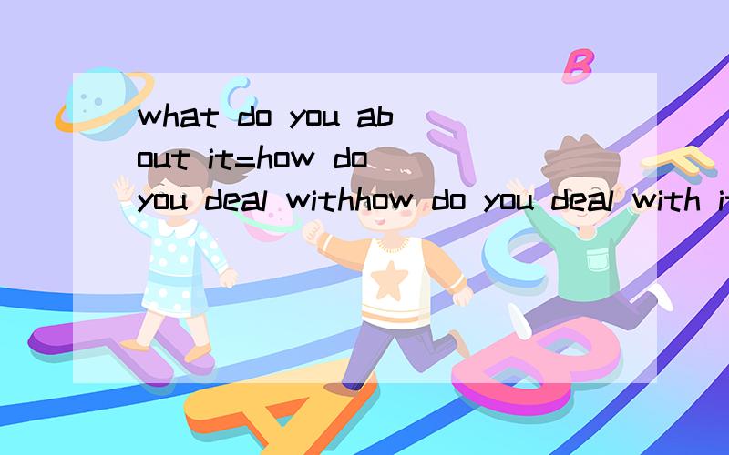 what do you about it=how do you deal withhow do you deal with it=what do you .后面记不清了我记得好像是what do you about it=how do you deal with it