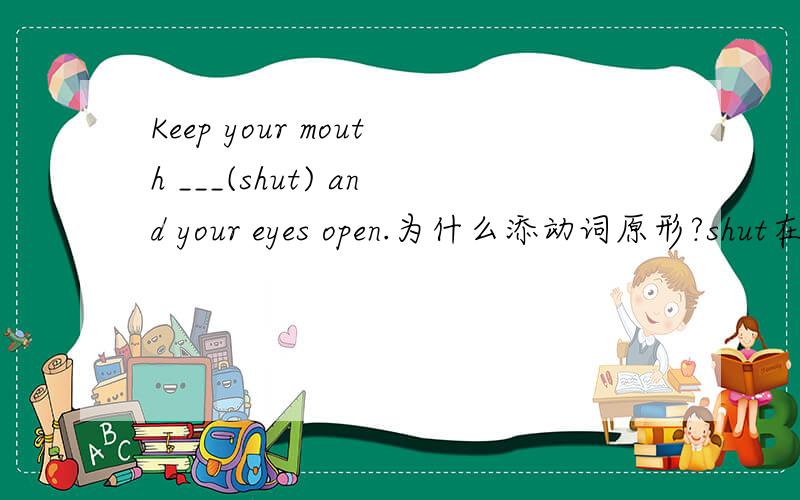 Keep your mouth ___(shut) and your eyes open.为什么添动词原形?shut在句子中作什么成分?
