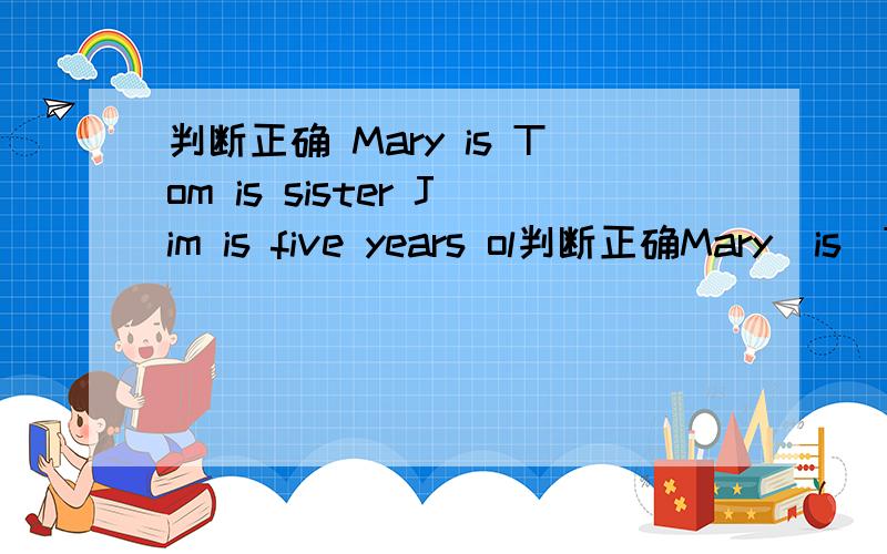 判断正确 Mary is Tom is sister Jim is five years ol判断正确Mary  is  Tom is sisterJim is five years oldJim and Tom are in the  same classJim can speak  ChineseMar is father works in a school