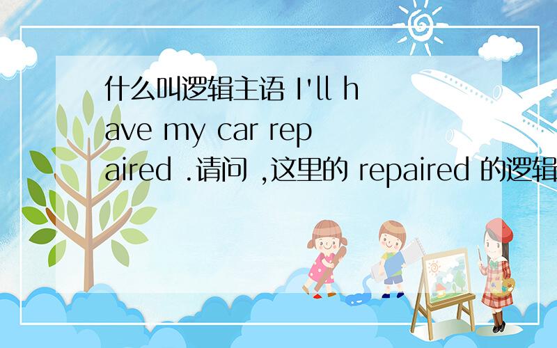 什么叫逻辑主语 I'll have my car repaired .请问 ,这里的 repaired 的逻辑主语是谁 car 的repaired 又是什么关系呢