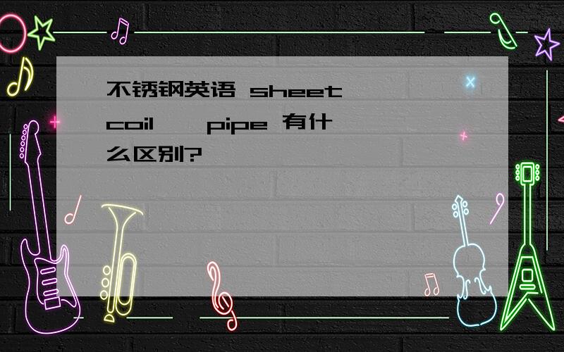 不锈钢英语 sheet , coil , pipe 有什么区别?