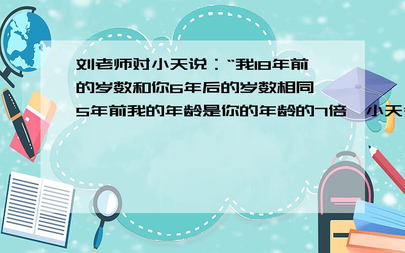 刘老师对小天说：“我18年前的岁数和你6年后的岁数相同,5年前我的年龄是你的年龄的7倍,小天今年多少岁?