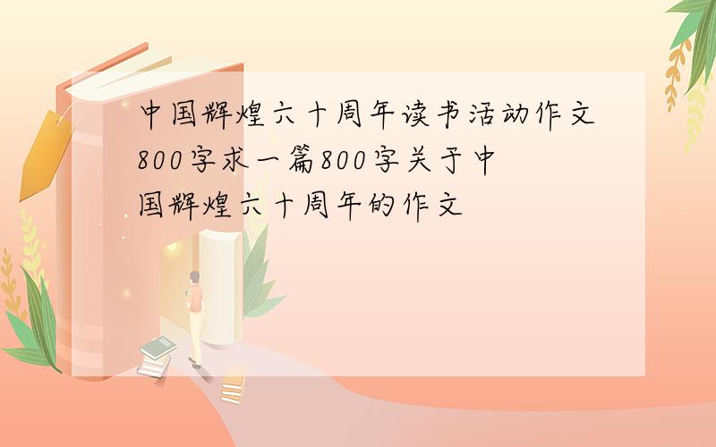 中国辉煌六十周年读书活动作文800字求一篇800字关于中国辉煌六十周年的作文