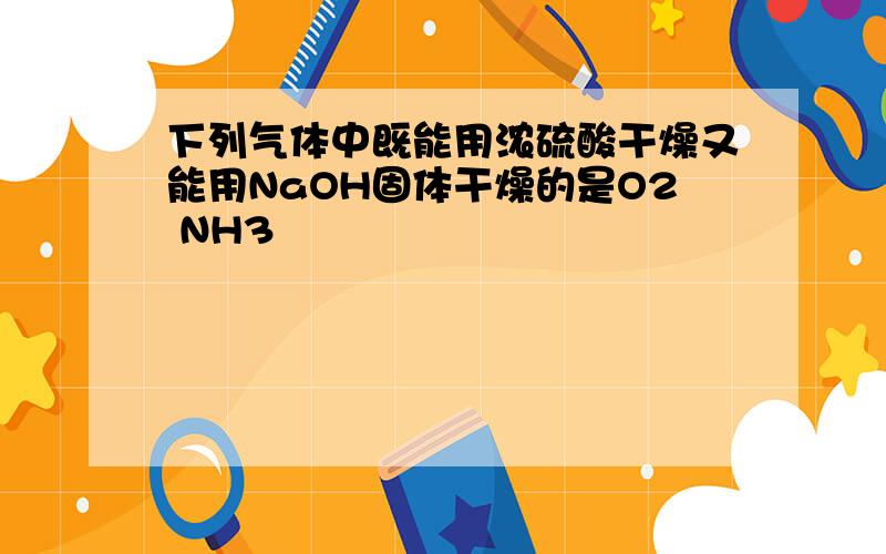 下列气体中既能用浓硫酸干燥又能用NaOH固体干燥的是O2 NH3