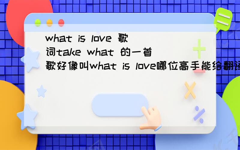 what is love 歌词take what 的一首歌好像叫what is love哪位高手能给翻译一下啊?在线急等.有加分.