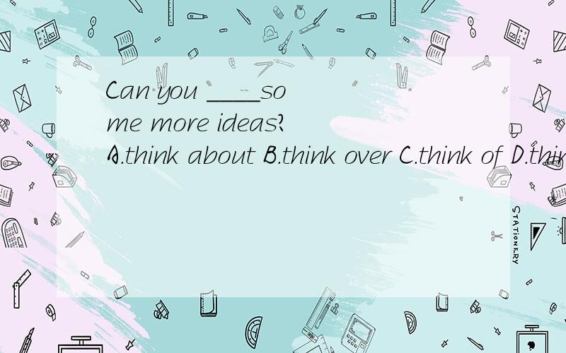Can you ____some more ideas?A.think about B.think over C.think of D.think at