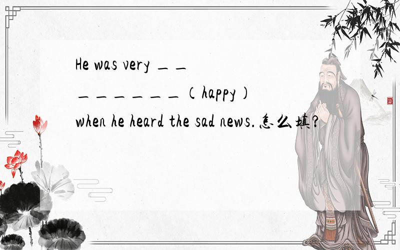 He was very ________（happy） when he heard the sad news.怎么填?