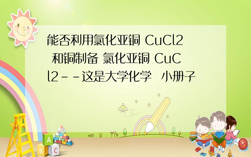 能否利用氯化亚铜 CuCl2 和铜制备 氯化亚铜 CuCl2--这是大学化学  小册子