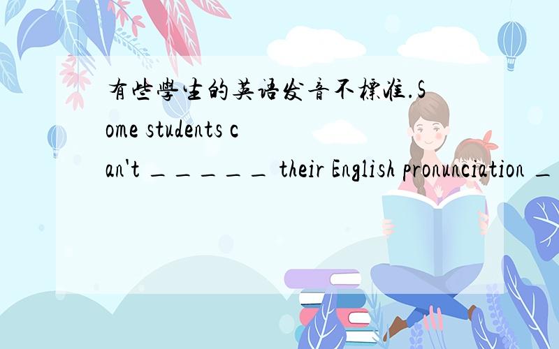 有些学生的英语发音不标准.Some students can't _____ their English pronunciation _____.