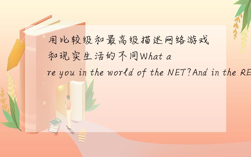 用比较级和最高级描述网络游戏和现实生活的不同What are you in the world of the NET?And in the REAL world?What do you look like in the world of the NET?And in the REAL world?what can you do in the world of the NET?And in the REAL w