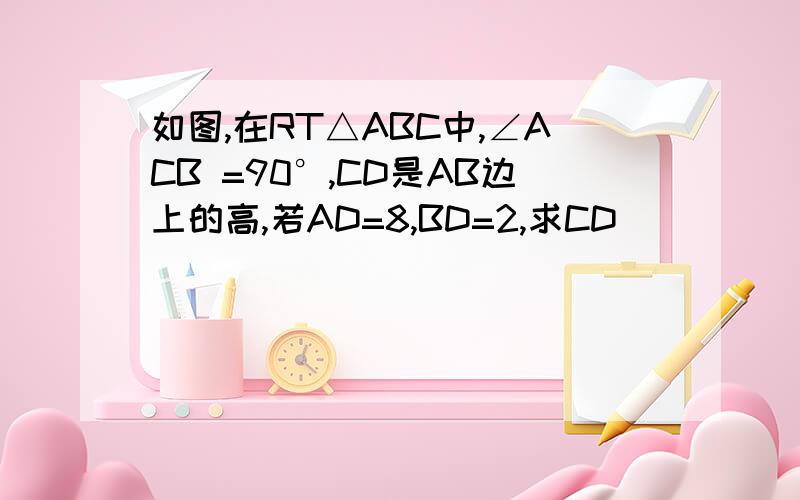 如图,在RT△ABC中,∠ACB =90°,CD是AB边上的高,若AD=8,BD=2,求CD