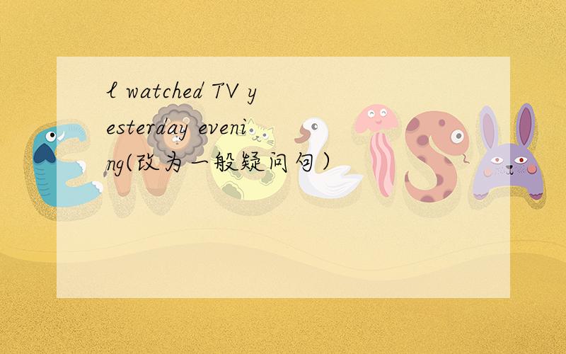 l watched TV yesterday evening(改为一般疑问句）