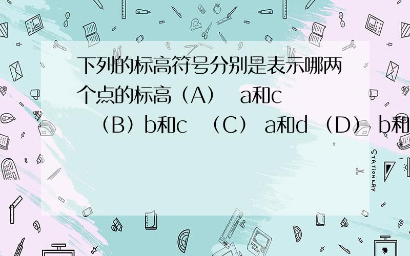 下列的标高符号分别是表示哪两个点的标高（A）  a和c   （B）b和c  （C） a和d （D） b和d