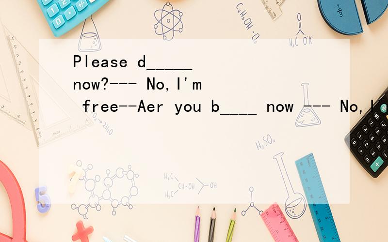Please d_____ now?--- No,I'm free--Aer you b____ now --- No,I'm freeL___ is the capital of the United Kingdom l often w___ to me pen pal to tell them about mt school Please d_____ draw pictures on the wall