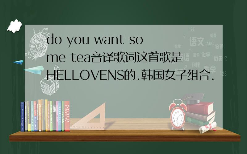 do you want some tea音译歌词这首歌是HELLOVENS的.韩国女子组合.