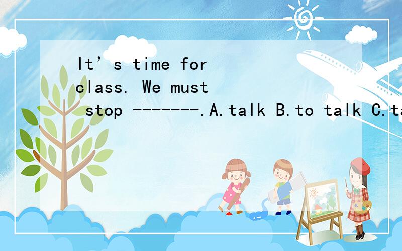 It’s time for class. We must stop -------.A.talk B.to talk C.talking D.tell