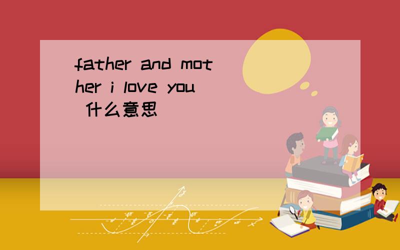 father and mother i love you 什么意思