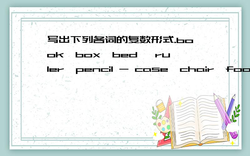 写出下列各词的复数形式.book、box、bed 、ruler、pencil - case、chair、foot、ear、boody、rubber