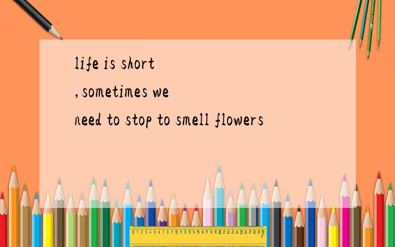 life is short ,sometimes we need to stop to smell flowers