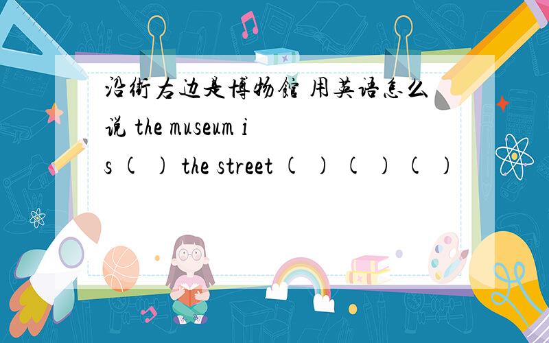 沿街右边是博物馆 用英语怎么说 the museum is ( ) the street ( ) ( ) ( )