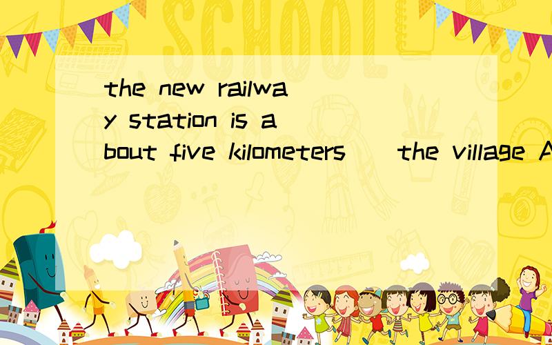 the new railway station is about five kilometers__the village A away B away fromC far from D far aw