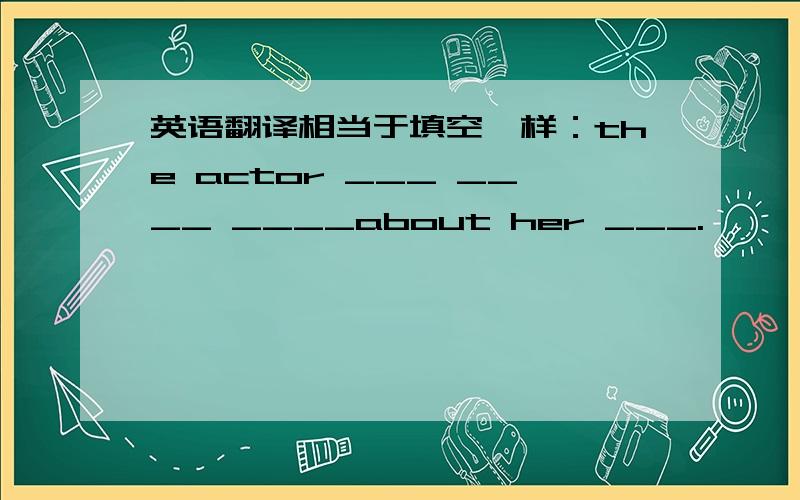 英语翻译相当于填空一样：the actor ___ ____ ____about her ___.
